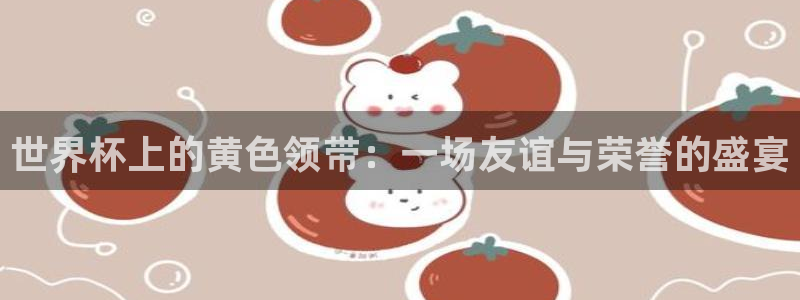 世界杯今日赛程直播：世界杯上的黄色领带：一场友谊与荣誉的盛宴